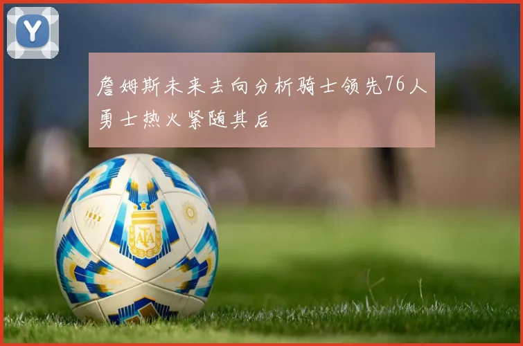 詹姆斯未来去向分析骑士领先76人勇士热火紧随其后