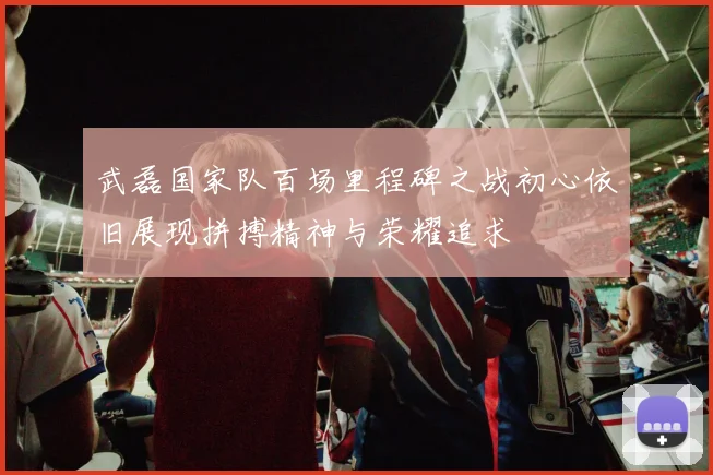 武磊国家队百场里程碑之战初心依旧展现拼搏精神与荣耀追求