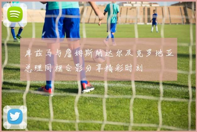库兹马与詹姆斯纳达尔及克罗地亚总理同框合影分享精彩时刻