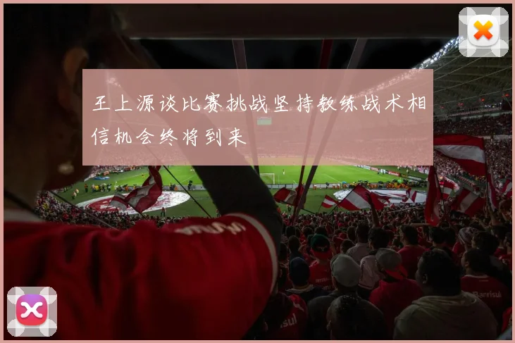王上源谈比赛挑战坚持教练战术相信机会终将到来