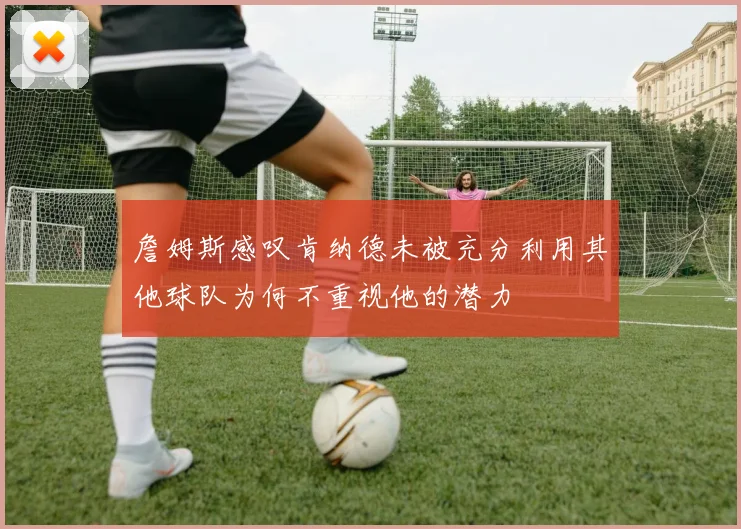 詹姆斯感叹肯纳德未被充分利用其他球队为何不重视他的潜力