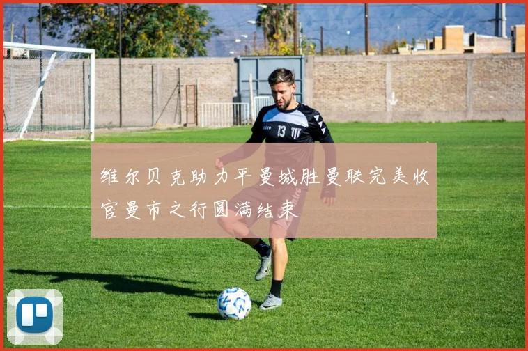 维尔贝克助力平曼城胜曼联完美收官曼市之行圆满结束