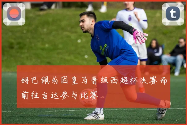 姆巴佩或因皇马晋级西超杯决赛而前往吉达参与比赛