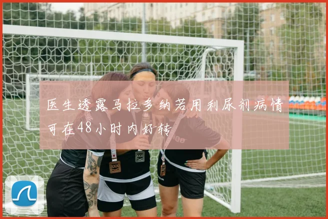医生透露马拉多纳若用利尿剂病情可在48小时内好转