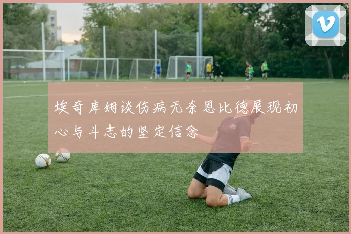 埃奇库姆谈伤病无奈恩比德展现初心与斗志的坚定信念
