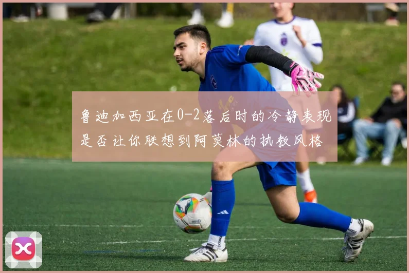 鲁迪加西亚在0-2落后时的冷静表现是否让你联想到阿莫林的执教风格