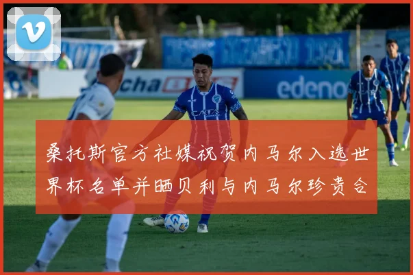 桑托斯官方社媒祝贺内马尔入选世界杯名单并晒贝利与内马尔珍贵合影