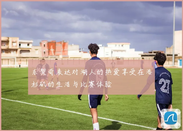 东契奇表达对湖人的热爱享受在洛杉矶的生活与比赛体验