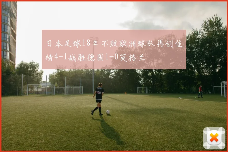 日本足球18年不败欧洲球队再创佳绩4-1战胜德国1-0英格兰