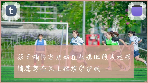 茹子楠怀念奶奶在社媒晒照表达深情愿您在天上继续守护我