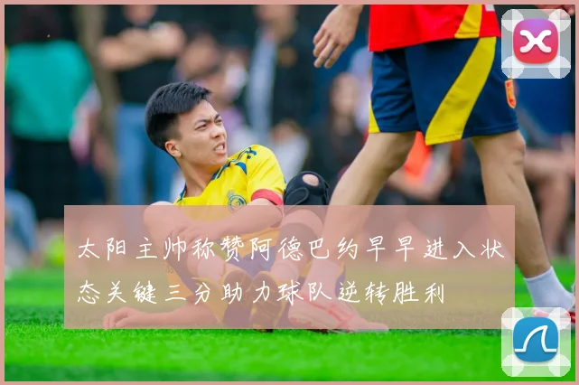 太阳主帅称赞阿德巴约早早进入状态关键三分助力球队逆转胜利