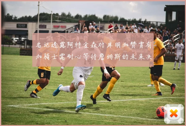 名记透露阿特金森对库明加赞赏有加骑士需耐心等待詹姆斯的未来决定