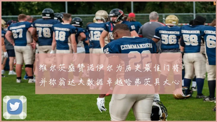 维尔茨盛赞诺伊尔为历史最佳门将并称翁达夫数据卓越哈弗茨具大心脏