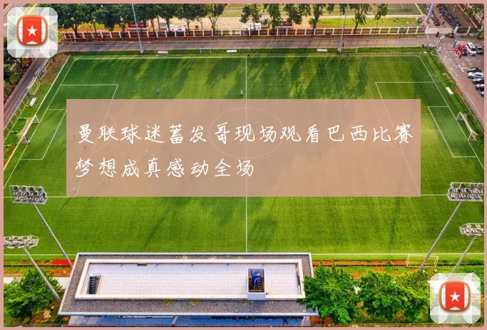 曼联球迷蓄发哥现场观看巴西比赛梦想成真感动全场