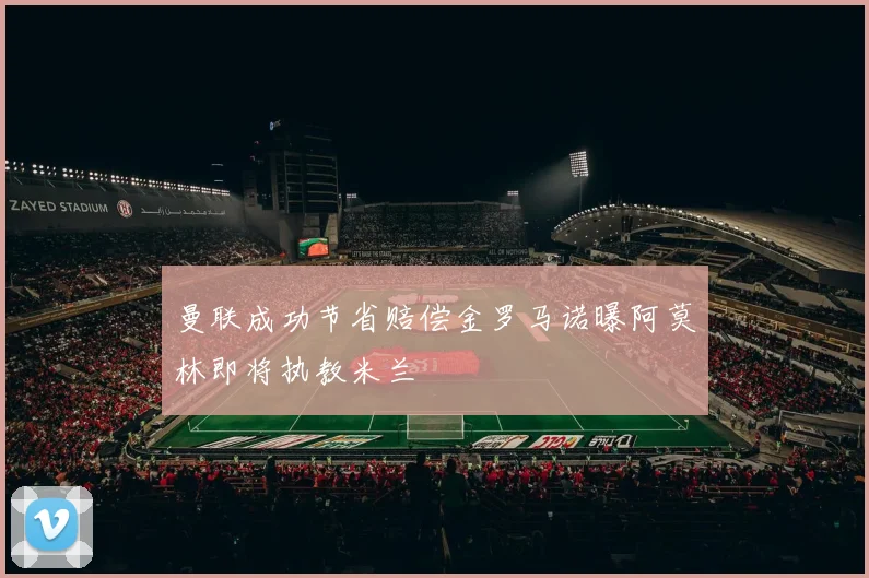 曼联成功节省赔偿金罗马诺曝阿莫林即将执教米兰