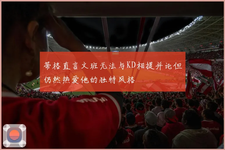 蒂格直言文班无法与KD相提并论但仍然热爱他的独特风格
