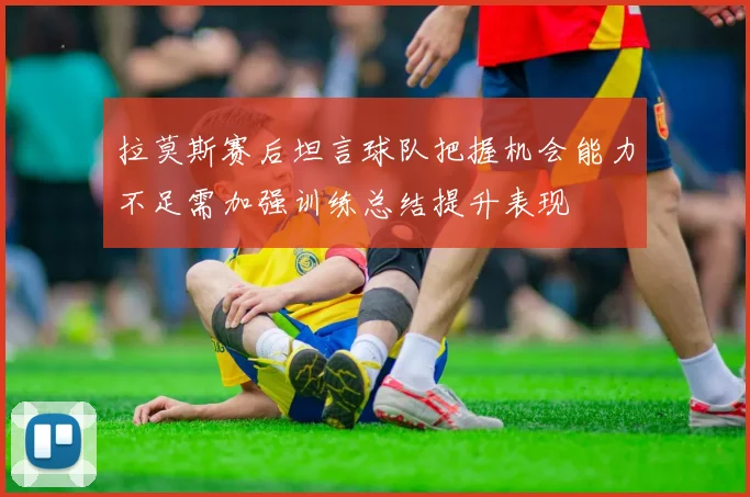 拉莫斯赛后坦言球队把握机会能力不足需加强训练总结提升表现