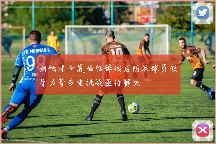 利物浦今夏面临锋线后防及球员领导力等多重挑战亟待解决