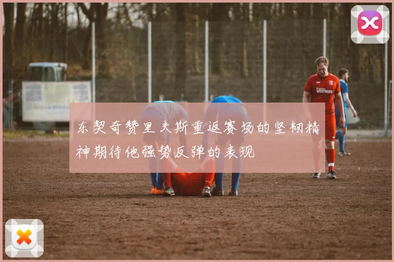 东契奇赞里夫斯重返赛场的坚韧精神期待他强势反弹的表现